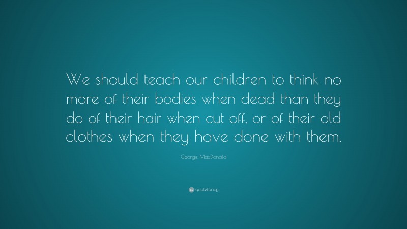 George MacDonald Quote: “We should teach our children to think no more of their bodies when dead than they do of their hair when cut off, or of their old clothes when they have done with them.”