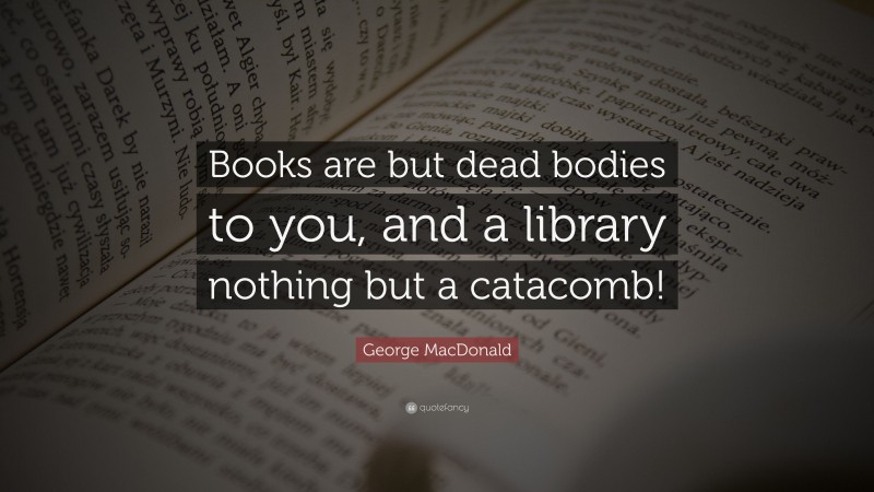 George MacDonald Quote: “Books are but dead bodies to you, and a library nothing but a catacomb!”