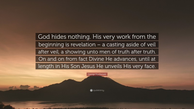 George MacDonald Quote: “God hides nothing. His very work from the beginning is revelation – a casting aside of veil after veil, a showing unto men of truth after truth. On and on from fact Divine He advances, until at length in His Son Jesus He unveils His very face.”