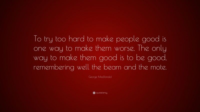 George MacDonald Quote: “To try too hard to make people good is one way to make them worse. The only way to make them good is to be good, remembering well the beam and the mote.”