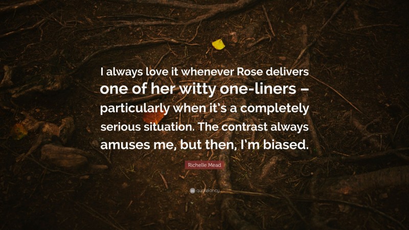 Richelle Mead Quote: “I always love it whenever Rose delivers one of her witty one-liners – particularly when it’s a completely serious situation. The contrast always amuses me, but then, I’m biased.”