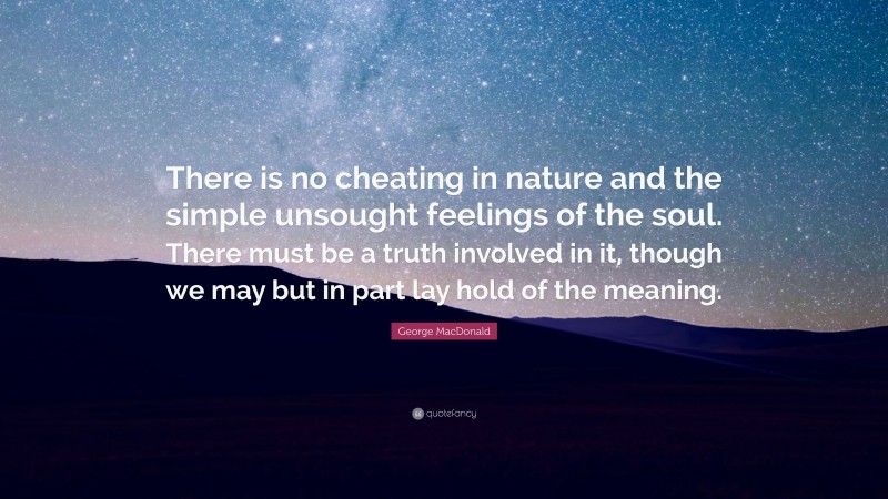 George MacDonald Quote: “There is no cheating in nature and the simple unsought feelings of the soul. There must be a truth involved in it, though we may but in part lay hold of the meaning.”