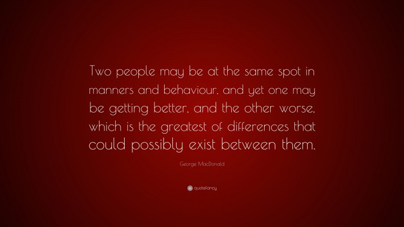 George MacDonald Quote: “Two people may be at the same spot in manners and behaviour, and yet one may be getting better, and the other worse, which is the greatest of differences that could possibly exist between them.”