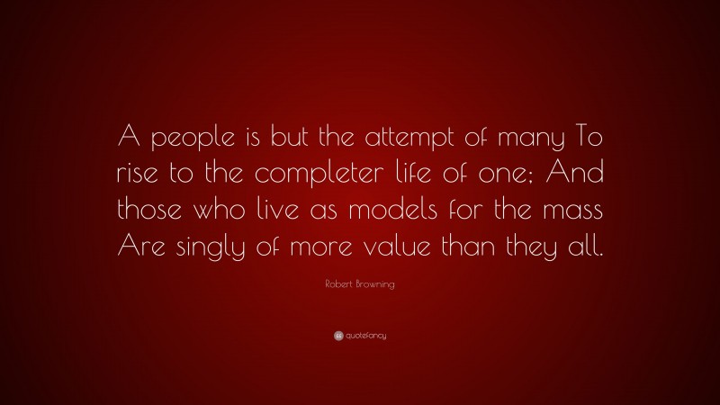 Robert Browning Quote: “A people is but the attempt of many To rise to the completer life of one; And those who live as models for the mass Are singly of more value than they all.”