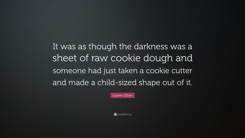 Lauren Oliver Quote: “It was as though the darkness was a sheet of raw cookie dough and someone had just taken a cookie cutter and made a child-sized shape out of it.”