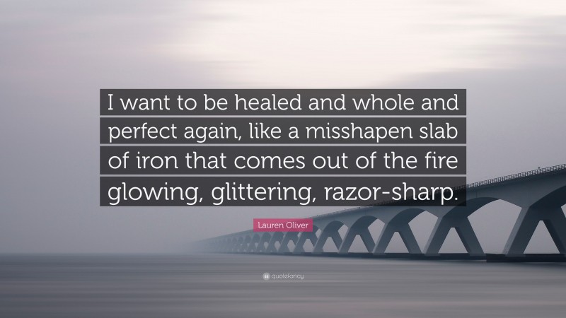 Lauren Oliver Quote: “I want to be healed and whole and perfect again, like a misshapen slab of iron that comes out of the fire glowing, glittering, razor-sharp.”