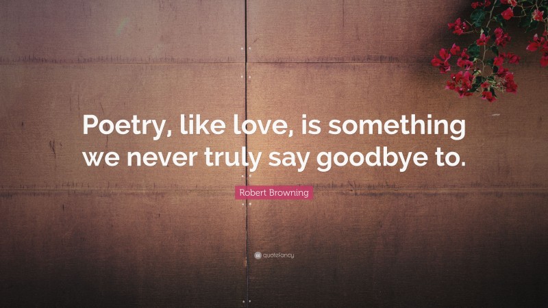 Robert Browning Quote: “Poetry, like love, is something we never truly say goodbye to.”