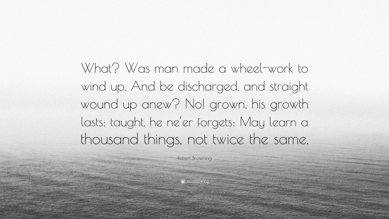 Robert Browning Quote: “What? Was man made a wheel-work to wind up, And be discharged, and straight wound up anew? No! grown, his growth lasts; taught, he ne’er forgets: May learn a thousand things, not twice the same.”