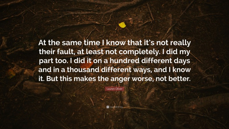 Lauren Oliver Quote: “At the same time I know that it’s not really their fault, at least not completely. I did my part too. I did it on a hundred different days and in a thousand different ways, and I know it. But this makes the anger worse, not better.”