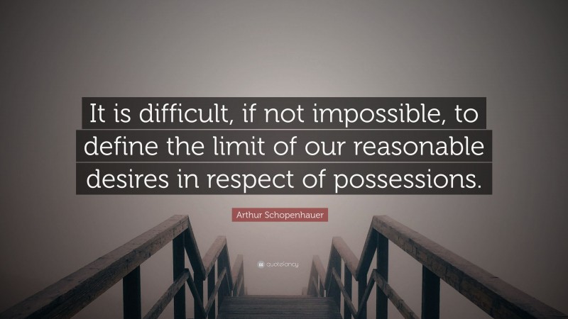 Arthur Schopenhauer Quote: “It is difficult, if not impossible, to define the limit of our reasonable desires in respect of possessions.”