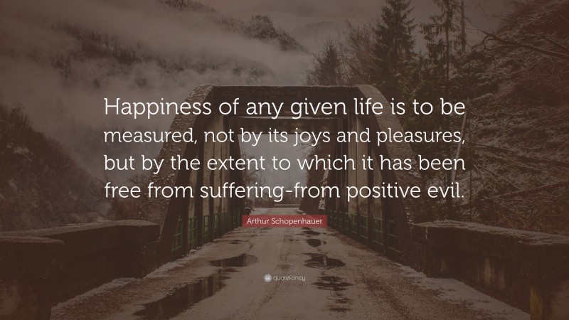 Arthur Schopenhauer Quote: “Happiness of any given life is to be measured, not by its joys and pleasures, but by the extent to which it has been free from suffering-from positive evil.”