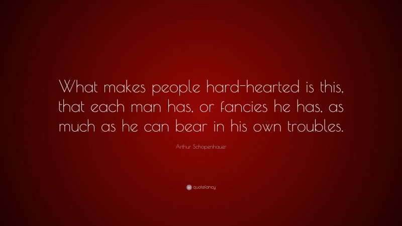 Arthur Schopenhauer Quote: “What makes people hard-hearted is this, that each man has, or fancies he has, as much as he can bear in his own troubles.”