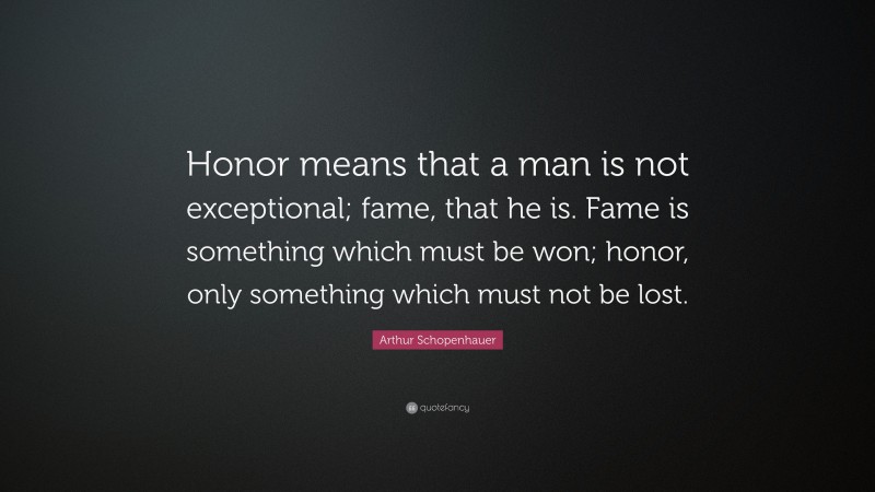 Arthur Schopenhauer Quote: “Honor means that a man is not exceptional; fame, that he is. Fame is something which must be won; honor, only something which must not be lost.”