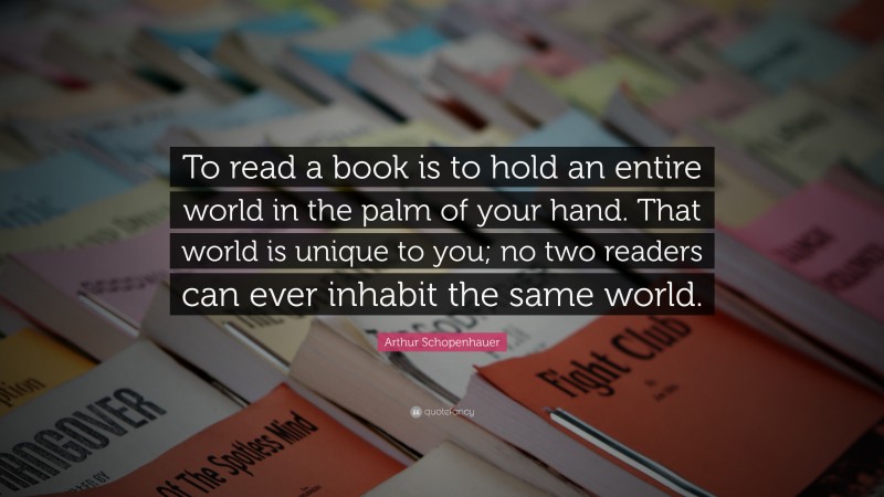 Arthur Schopenhauer Quote: “To read a book is to hold an entire world in the palm of your hand. That world is unique to you; no two readers can ever inhabit the same world.”