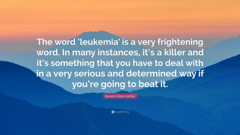 Kareem Abdul-Jabbar Quote: “The word ‘leukemia’ is a very frightening word. In many instances, it’s a killer and it’s something that you have to deal with in a very serious and determined way if you’re going to beat it.”