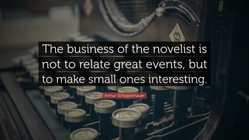 Arthur Schopenhauer Quote: “The business of the novelist is not to relate great events, but to make small ones interesting.”