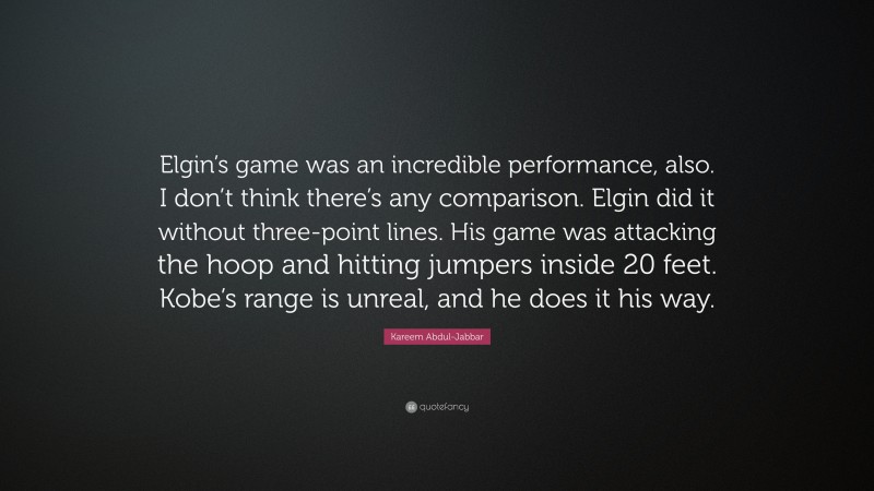 Kareem Abdul-Jabbar Quote: “Elgin’s game was an incredible performance, also. I don’t think there’s any comparison. Elgin did it without three-point lines. His game was attacking the hoop and hitting jumpers inside 20 feet. Kobe’s range is unreal, and he does it his way.”