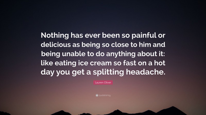 Lauren Oliver Quote: “Nothing has ever been so painful or delicious as being so close to him and being unable to do anything about it: like eating ice cream so fast on a hot day you get a splitting headache.”