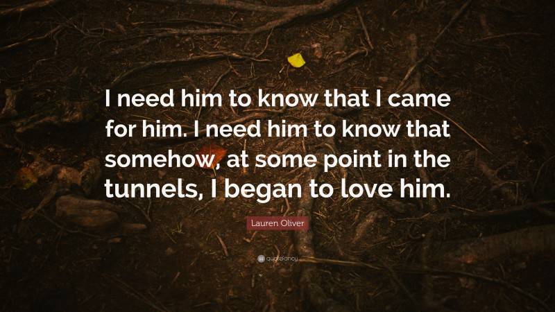Lauren Oliver Quote: “I need him to know that I came for him. I need him to know that somehow, at some point in the tunnels, I began to love him.”