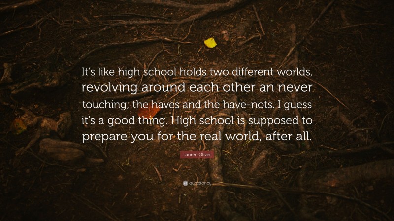 Lauren Oliver Quote: “It’s like high school holds two different worlds, revolving around each other an never touching; the haves and the have-nots. I guess it’s a good thing. High school is supposed to prepare you for the real world, after all.”