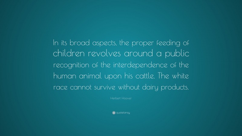 Herbert Hoover Quote: “In its broad aspects, the proper feeding of children revolves around a public recognition of the interdependence of the human animal upon his cattle. The white race cannot survive without dairy products.”