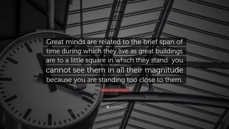 Arthur Schopenhauer Quote: “Great minds are related to the brief span of time during which they live as great buildings are to a little square in which they stand: you cannot see them in all their magnitude because you are standing too close to them.”