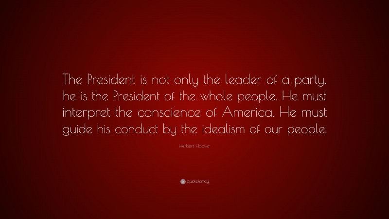 Herbert Hoover Quote: “The President is not only the leader of a party, he is the President of the whole people. He must interpret the conscience of America. He must guide his conduct by the idealism of our people.”