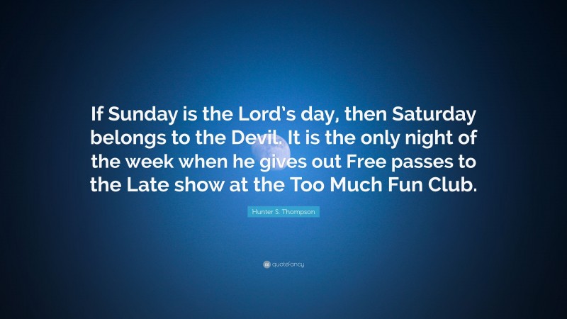 Hunter S. Thompson Quote: “If Sunday is the Lord’s day, then Saturday belongs to the Devil. It is the only night of the week when he gives out Free passes to the Late show at the Too Much Fun Club.”