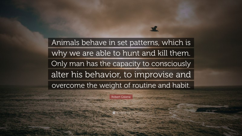 Robert Greene Quote: “Animals behave in set patterns, which is why we are able to hunt and kill them. Only man has the capacity to consciously alter his behavior, to improvise and overcome the weight of routine and habit.”