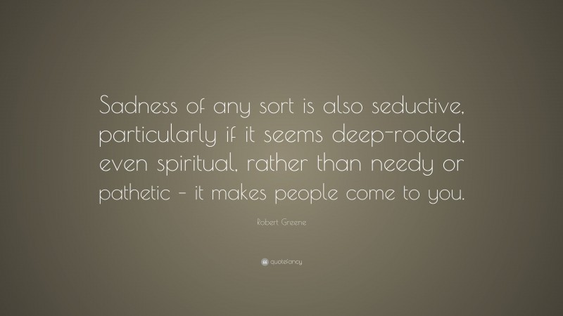 Robert Greene Quote: “Sadness of any sort is also seductive, particularly if it seems deep-rooted, even spiritual, rather than needy or pathetic – it makes people come to you.”
