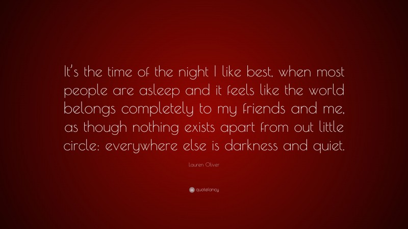 Lauren Oliver Quote: “It’s the time of the night I like best, when most people are asleep and it feels like the world belongs completely to my friends and me, as though nothing exists apart from out little circle: everywhere else is darkness and quiet.”