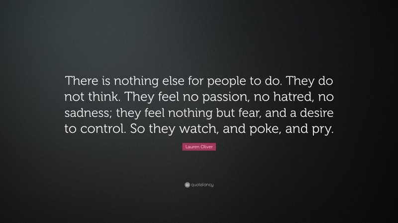 Lauren Oliver Quote: “There is nothing else for people to do. They do not think. They feel no passion, no hatred, no sadness; they feel nothing but fear, and a desire to control. So they watch, and poke, and pry.”