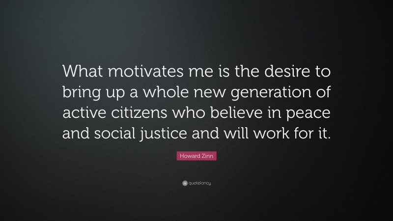 Howard Zinn Quote: “What motivates me is the desire to bring up a whole new generation of active citizens who believe in peace and social justice and will work for it.”