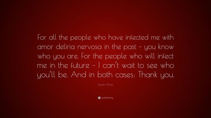 Lauren Oliver Quote: “For all the people who have infected me with amor deliria nervosa in the past – you know who you are. For the people who will infect me in the future – I can’t wait to see who you’ll be. And in both cases: Thank you.”