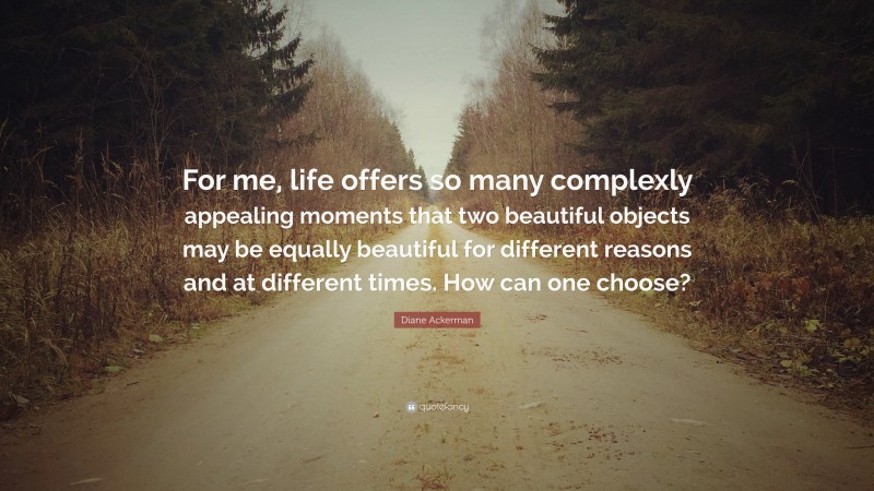 Diane Ackerman Quote: “For me, life offers so many complexly appealing moments that two beautiful objects may be equally beautiful for different reasons and at different times. How can one choose?”