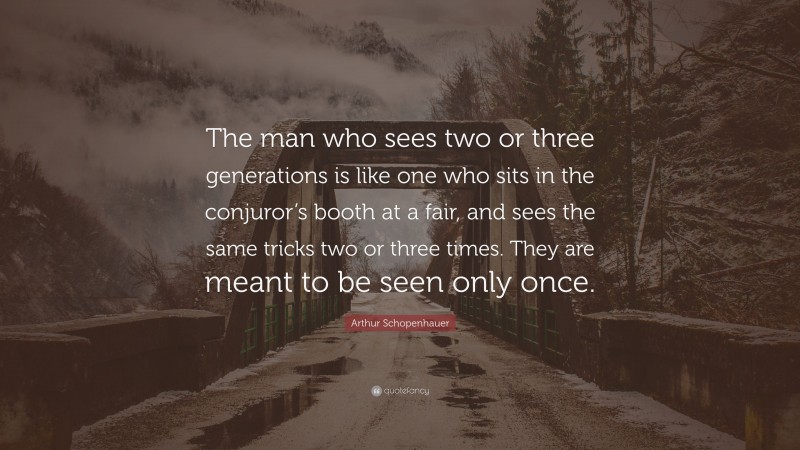 Arthur Schopenhauer Quote: “The man who sees two or three generations is like one who sits in the conjuror’s booth at a fair, and sees the same tricks two or three times. They are meant to be seen only once.”