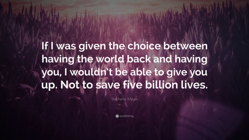 Stephenie Meyer Quote: “If I was given the choice between having the world back and having you, I wouldn’t be able to give you up. Not to save five billion lives.”