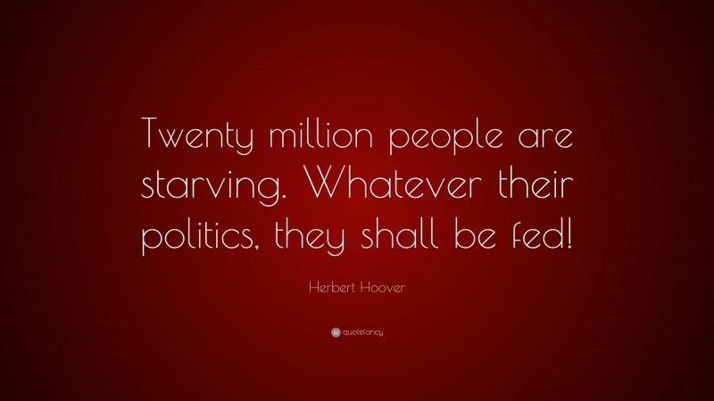 Herbert Hoover Quote: “Twenty million people are starving. Whatever their politics, they shall be fed!”