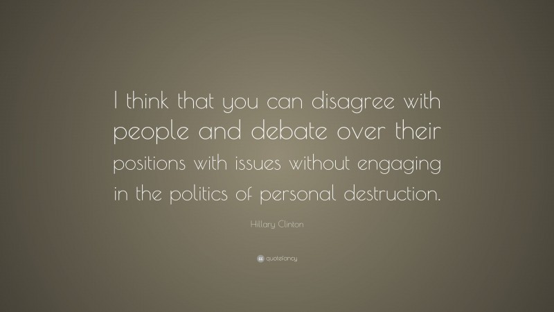 Hillary Clinton Quote: “I think that you can disagree with people and debate over their positions with issues without engaging in the politics of personal destruction.”