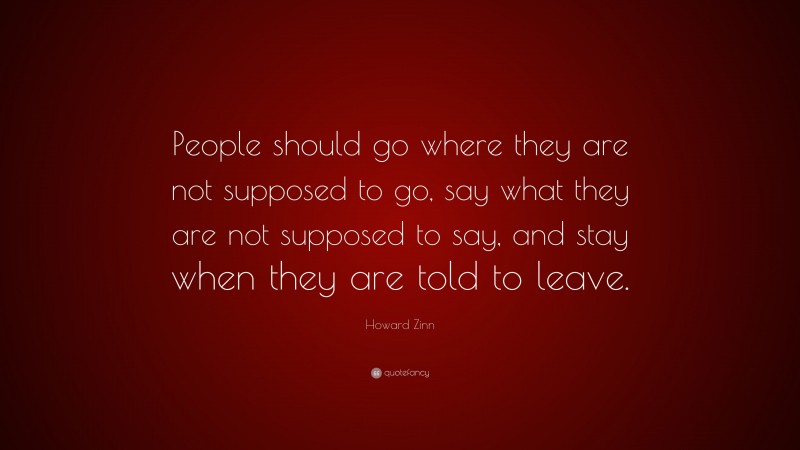 Howard Zinn Quote: “People should go where they are not supposed to go, say what they are not supposed to say, and stay when they are told to leave.”