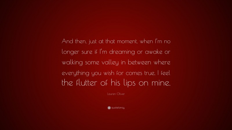 Lauren Oliver Quote: “And then, just at that moment, when I’m no longer sure if I’m dreaming or awake or walking some valley in between where everything you wish for comes true, I feel the flutter of his lips on mine.”