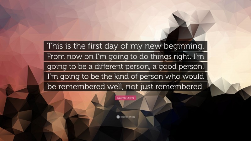 Lauren Oliver Quote: “This is the first day of my new beginning. From now on I’m going to do things right. I’m going to be a different person, a good person. I’m going to be the kind of person who would be remembered well, not just remembered.”