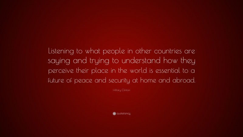 Hillary Clinton Quote: “Listening to what people in other countries are saying and trying to understand how they perceive their place in the world is essential to a future of peace and security at home and abroad.”