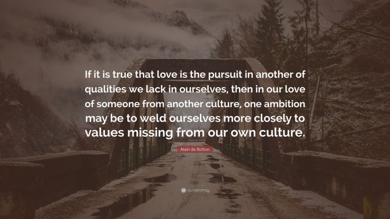 Alain de Botton Quote: “If it is true that love is the pursuit in another of qualities we lack in ourselves, then in our love of someone from another culture, one ambition may be to weld ourselves more closely to values missing from our own culture.”