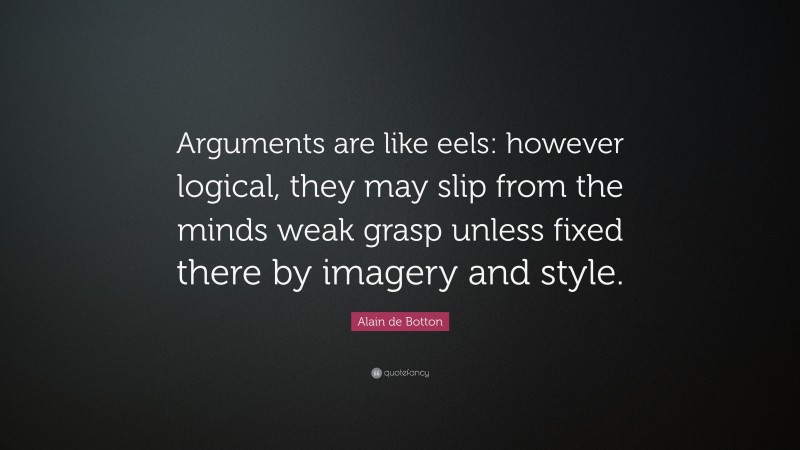 Alain de Botton Quote: “Arguments are like eels: however logical, they may slip from the minds weak grasp unless fixed there by imagery and style.”