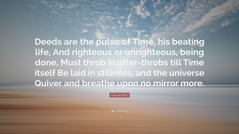 George Eliot Quote: “Deeds are the pulse of Time, his beating life, And righteous or unrighteous, being done, Must throb in after-throbs till Time itself Be laid in stillness, and the universe Quiver and breathe upon no mirror more.”