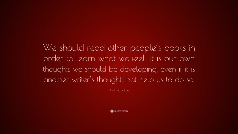 Alain de Botton Quote: “We should read other people’s books in order to learn what we feel; it is our own thoughts we should be developing, even if it is another writer’s thought that help us to do so.”