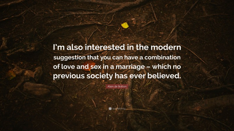 Alain de Botton Quote: “I’m also interested in the modern suggestion that you can have a combination of love and sex in a marriage – which no previous society has ever believed.”