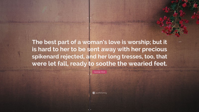 George Eliot Quote: “The best part of a woman’s love is worship; but it is hard to her to be sent away with her precious spikenard rejected, and her long tresses, too, that were let fall, ready to soothe the wearied feet.”