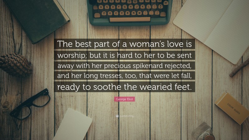 George Eliot Quote: “The best part of a woman’s love is worship; but it is hard to her to be sent away with her precious spikenard rejected, and her long tresses, too, that were let fall, ready to soothe the wearied feet.”